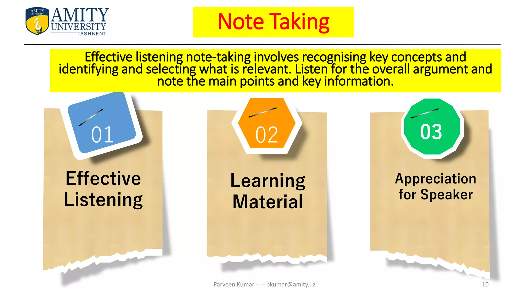 02
Effective
Listening
Learning
Material
Appreciation
for Speaker
03
01
Note Taking
Parveen Kumar - - - pkumar@amity.uz 10
Effective listening note-taking involves recognising key concepts and
identifying and selecting what is relevant. Listen for the overall argument and
note the main points and key information.
 