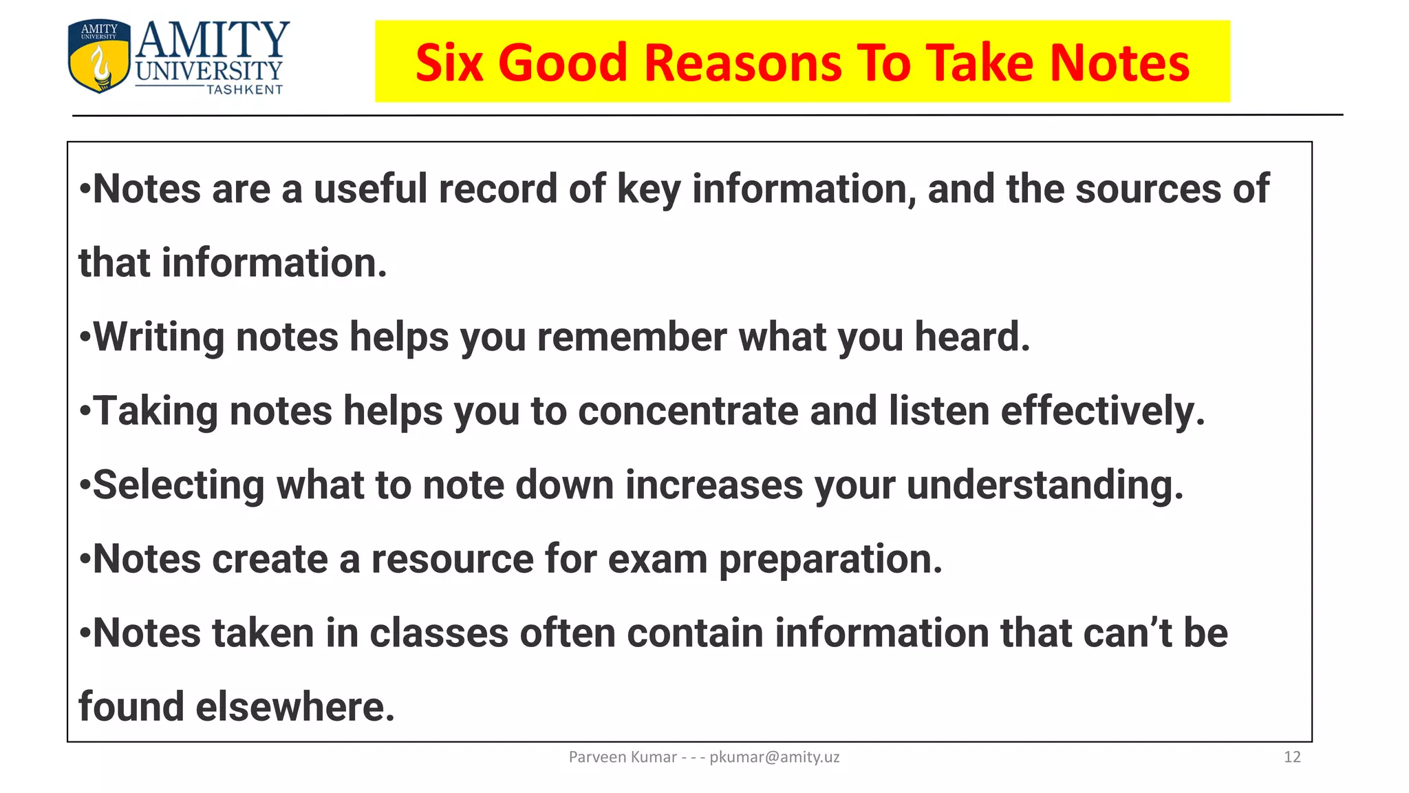 12
Six Good Reasons To Take Notes
Parveen Kumar - - - pkumar@amity.uz
•Notes are a useful record of key information, and the sources of
that information.
•Writing notes helps you remember what you heard.
•Taking notes helps you to concentrate and listen effectively.
•Selecting what to note down increases your understanding.
•Notes create a resource for exam preparation.
•Notes taken in classes often contain information that can’t be
found elsewhere.
 