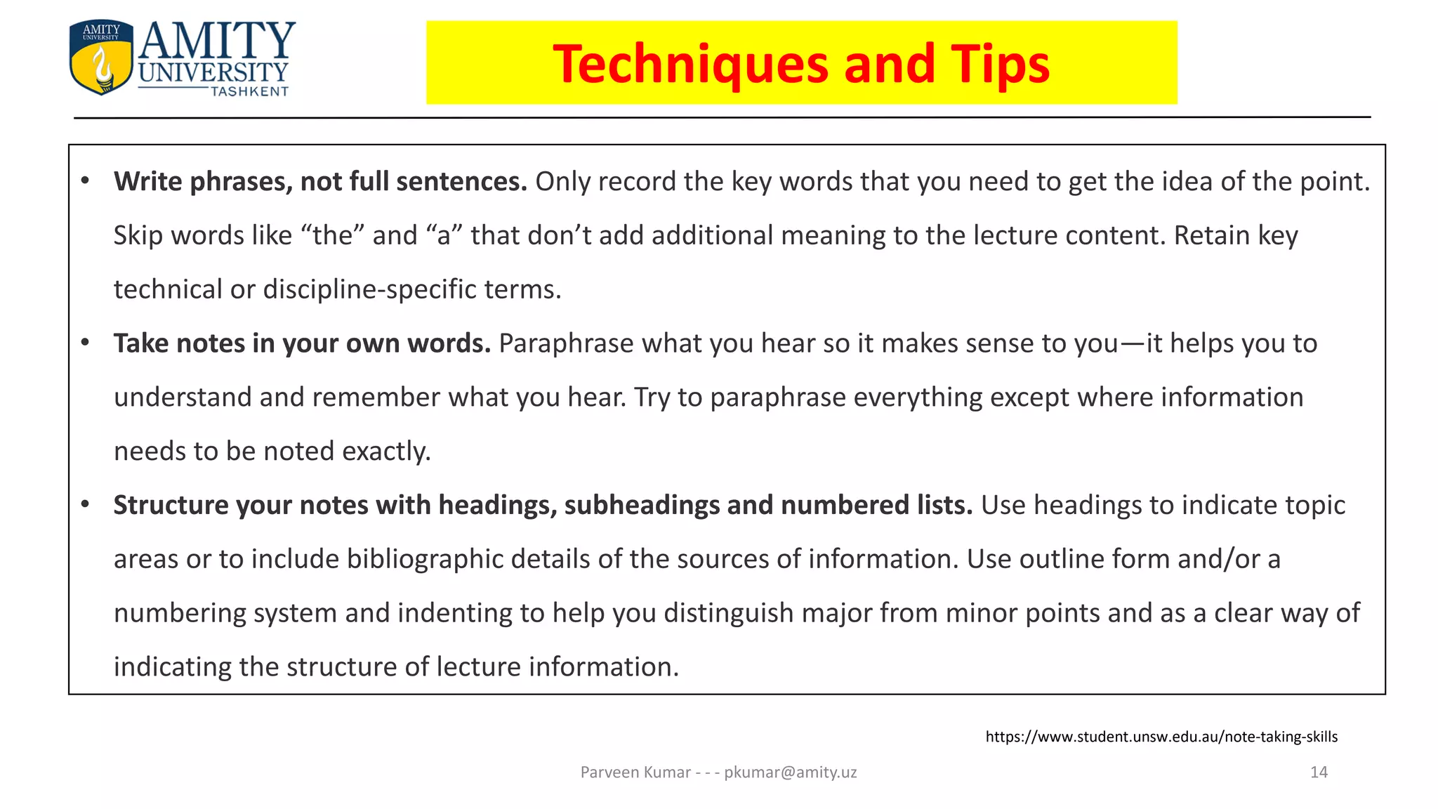 14
Parveen Kumar - - - pkumar@amity.uz
• Write phrases, not full sentences. Only record the key words that you need to get the idea of the point.
Skip words like “the” and “a” that don’t add additional meaning to the lecture content. Retain key
technical or discipline-specific terms.
• Take notes in your own words. Paraphrase what you hear so it makes sense to you—it helps you to
understand and remember what you hear. Try to paraphrase everything except where information
needs to be noted exactly.
• Structure your notes with headings, subheadings and numbered lists. Use headings to indicate topic
areas or to include bibliographic details of the sources of information. Use outline form and/or a
numbering system and indenting to help you distinguish major from minor points and as a clear way of
indicating the structure of lecture information.
https://www.student.unsw.edu.au/note-taking-skills
Techniques and Tips
 