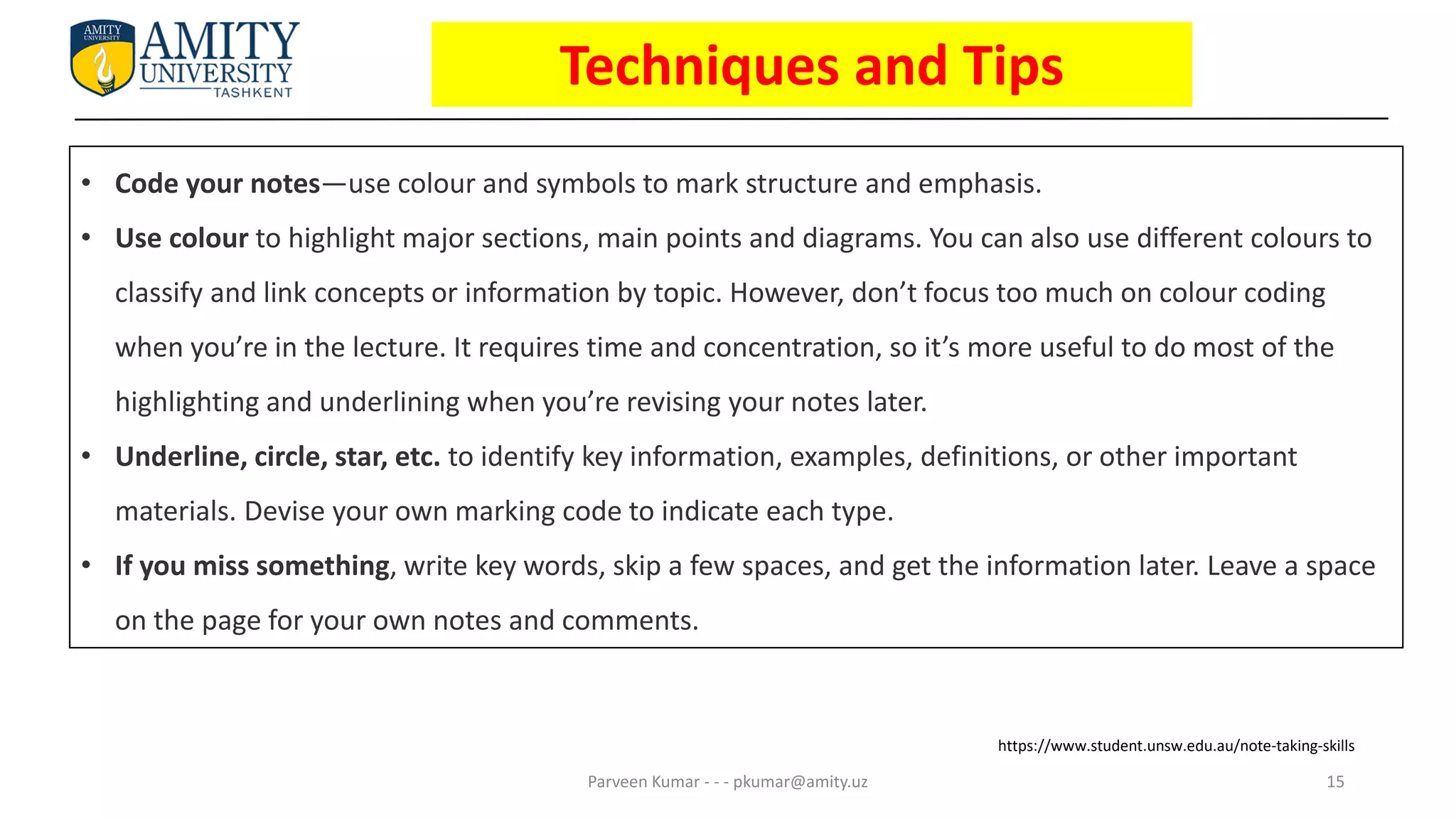 15
Parveen Kumar - - - pkumar@amity.uz
• Code your notes—use colour and symbols to mark structure and emphasis.
• Use colour to highlight major sections, main points and diagrams. You can also use different colours to
classify and link concepts or information by topic. However, don’t focus too much on colour coding
when you’re in the lecture. It requires time and concentration, so it’s more useful to do most of the
highlighting and underlining when you’re revising your notes later.
• Underline, circle, star, etc. to identify key information, examples, definitions, or other important
materials. Devise your own marking code to indicate each type.
• If you miss something, write key words, skip a few spaces, and get the information later. Leave a space
on the page for your own notes and comments.
https://www.student.unsw.edu.au/note-taking-skills
Techniques and Tips
 