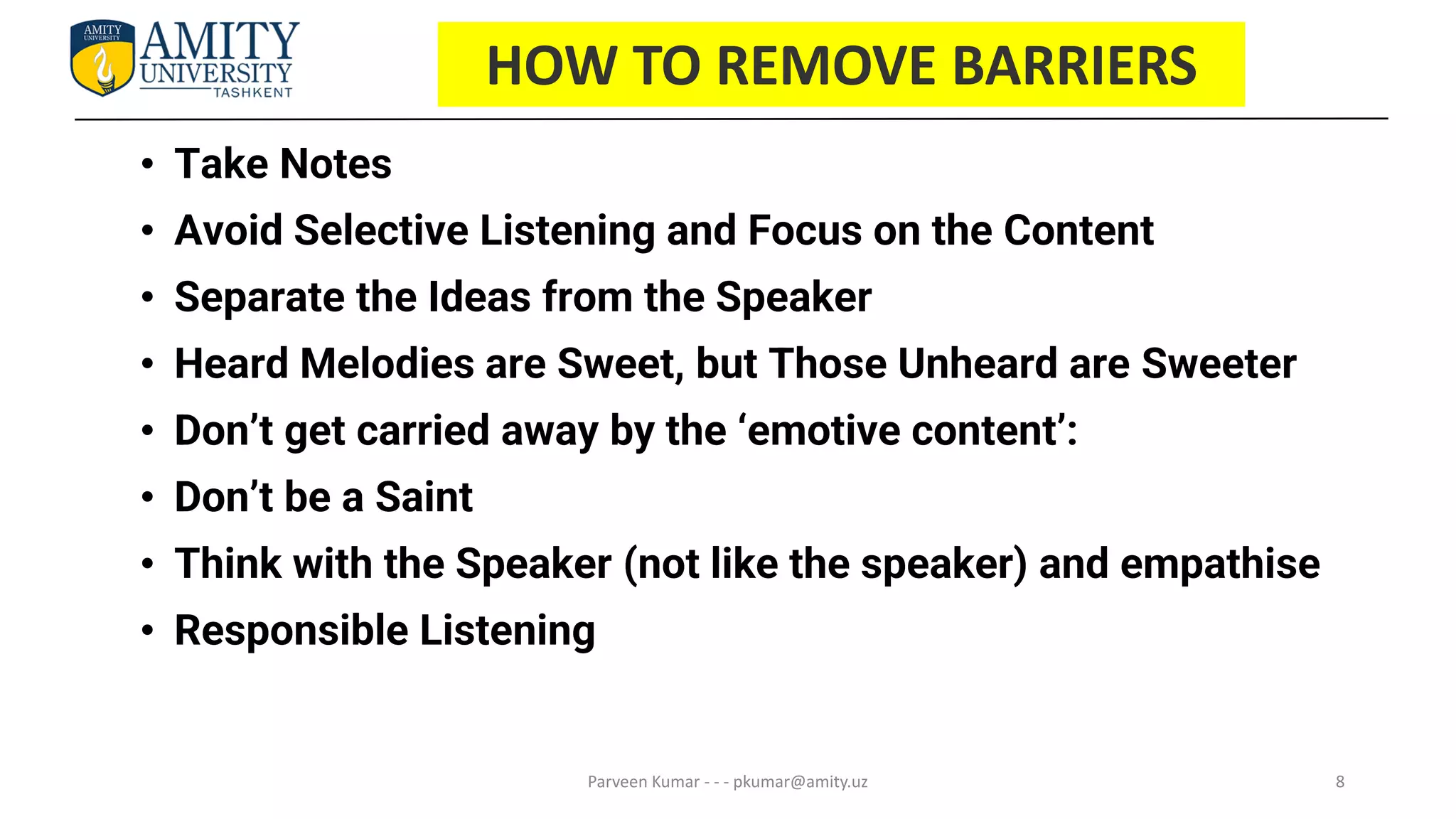 8
HOW TO REMOVE BARRIERS
• Take Notes
• Avoid Selective Listening and Focus on the Content
• Separate the Ideas from the Speaker
• Heard Melodies are Sweet, but Those Unheard are Sweeter
• Don’t get carried away by the ‘emotive content’:
• Don’t be a Saint
• Think with the Speaker (not like the speaker) and empathise
• Responsible Listening
Parveen Kumar - - - pkumar@amity.uz
 