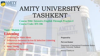 AMITY UNIVERSITY
TASHKENT
Prepared by
Parveen Kumar
Department of International Foundation Studies
Amity University Tashkent
pkumar@amity.uz
Course Title: Intensive English Through Practice-I
Course Code: IFS 106
Topic: Module 2
Listening
• Listening for Main Ideas
• Difference between Active & Selective Listening
• Understanding Vocabulary
• Note Taking
• Listening for Reasons
 