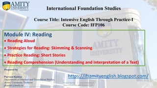 Prepared by
Parveen Kumar
Department of International Foundation Studies
Amity University Tashkent
pkumar@amity.uz
International Foundation Studies
Course Title: Intensive English Through Practice-I
Course Code: IFP106
Module IV: Reading
• Reading Aloud
• Strategies for Reading: Skimming & Scanning
• Practice Reading: Short Stories
• Reading Comprehension (Understanding and Interpretation of a Text)
https://ifsamityenglish.blogspot.com/
Parveen Kumar | pkumar@amity.uz
https://ifsamityenglish.blogspot.com/
 