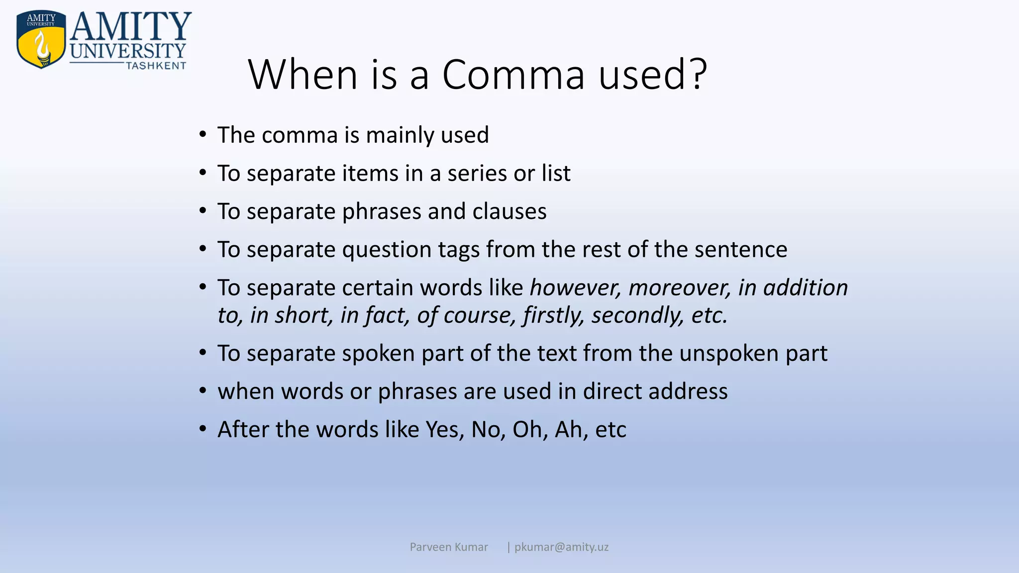 When is a Comma used?
• The comma is mainly used
• To separate items in a series or list
• To separate phrases and clauses
• To separate question tags from the rest of the sentence
• To separate certain words like however, moreover, in addition
to, in short, in fact, of course, firstly, secondly, etc.
• To separate spoken part of the text from the unspoken part
• when words or phrases are used in direct address
• After the words like Yes, No, Oh, Ah, etc
Parveen Kumar | pkumar@amity.uz
 