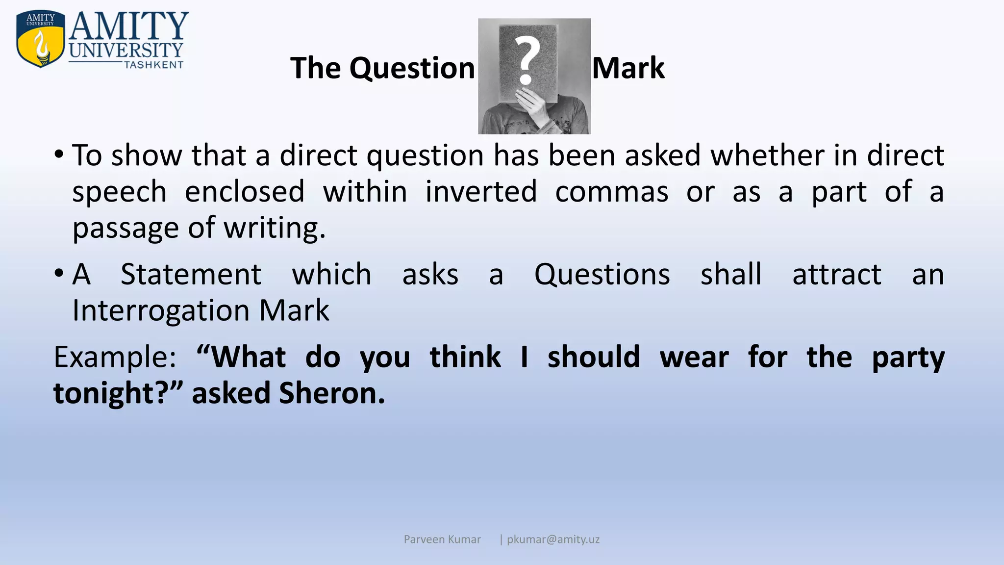 • To show that a direct question has been asked whether in direct
speech enclosed within inverted commas or as a part of a
passage of writing.
• A Statement which asks a Questions shall attract an
Interrogation Mark
Example: “What do you think I should wear for the party
tonight?” asked Sheron.
Parveen Kumar | pkumar@amity.uz
The Question Mark
 