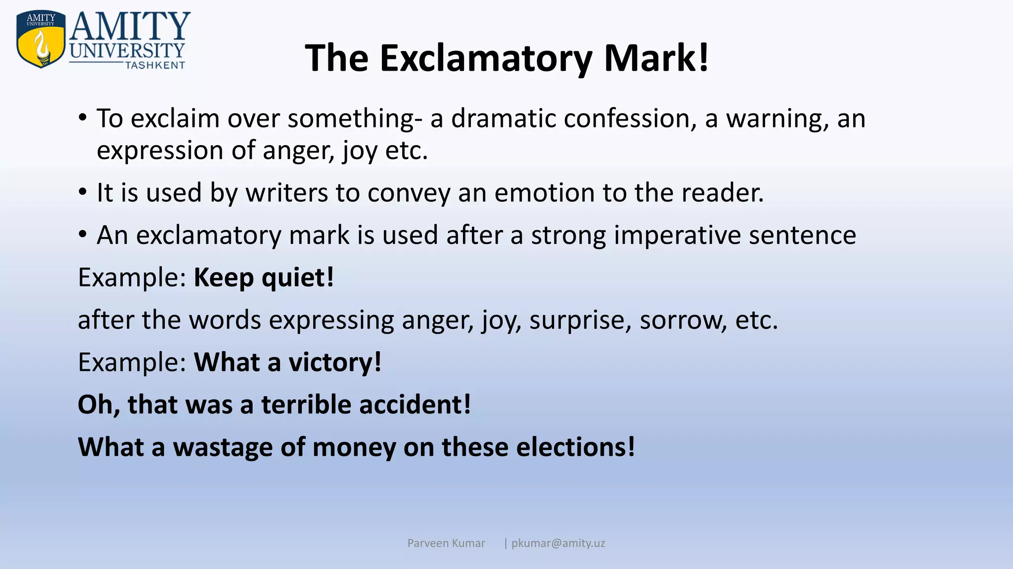• To exclaim over something- a dramatic confession, a warning, an
expression of anger, joy etc.
• It is used by writers to convey an emotion to the reader.
• An exclamatory mark is used after a strong imperative sentence
Example: Keep quiet!
after the words expressing anger, joy, surprise, sorrow, etc.
Example: What a victory!
Oh, that was a terrible accident!
What a wastage of money on these elections!
Parveen Kumar | pkumar@amity.uz
The Exclamatory Mark!
 