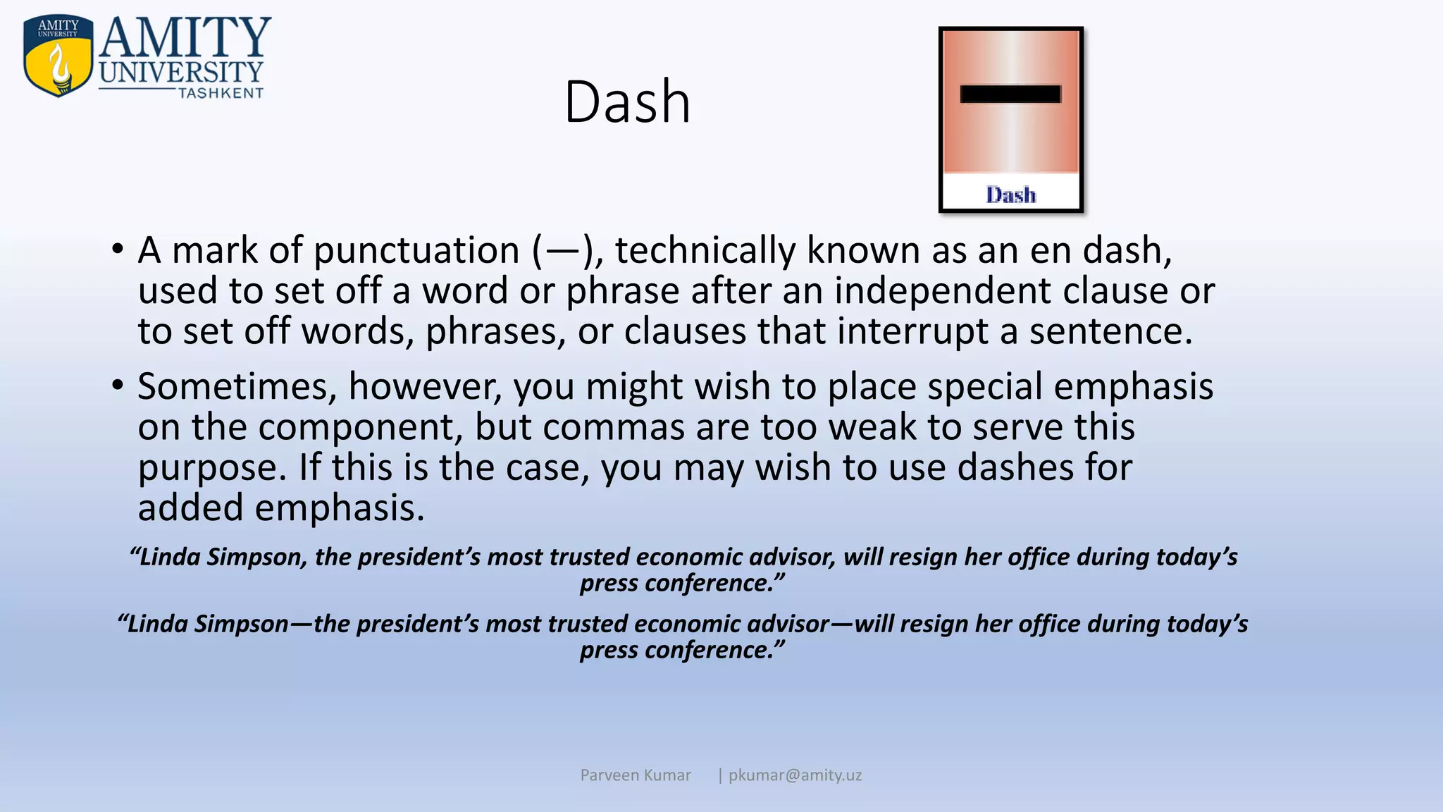 Dash
• A mark of punctuation (—), technically known as an en dash,
used to set off a word or phrase after an independent clause or
to set off words, phrases, or clauses that interrupt a sentence.
• Sometimes, however, you might wish to place special emphasis
on the component, but commas are too weak to serve this
purpose. If this is the case, you may wish to use dashes for
added emphasis.
“Linda Simpson, the president’s most trusted economic advisor, will resign her office during today’s
press conference.”
“Linda Simpson—the president’s most trusted economic advisor—will resign her office during today’s
press conference.”
Parveen Kumar | pkumar@amity.uz
 