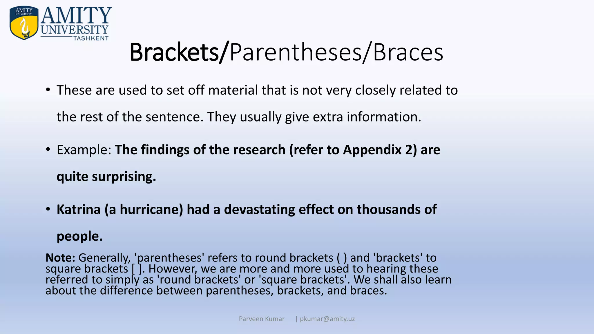 Brackets/Parentheses/Braces
• These are used to set off material that is not very closely related to
the rest of the sentence. They usually give extra information.
• Example: The findings of the research (refer to Appendix 2) are
quite surprising.
• Katrina (a hurricane) had a devastating effect on thousands of
people.
Note: Generally, 'parentheses' refers to round brackets ( ) and 'brackets' to
square brackets [ ]. However, we are more and more used to hearing these
referred to simply as 'round brackets' or 'square brackets'. We shall also learn
about the difference between parentheses, brackets, and braces.
Parveen Kumar | pkumar@amity.uz
 