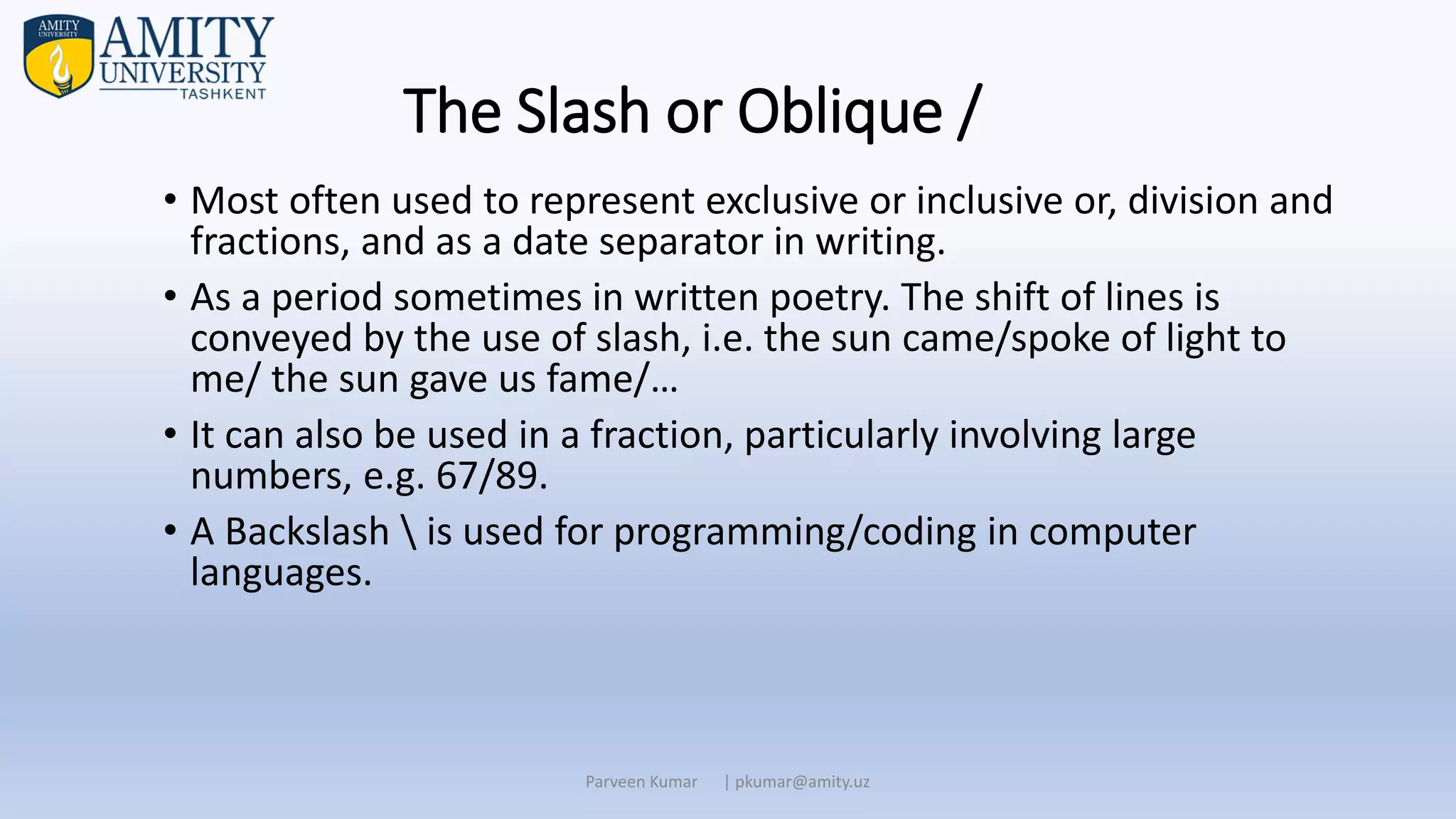 The Slash or Oblique /
• Most often used to represent exclusive or inclusive or, division and
fractions, and as a date separator in writing.
• As a period sometimes in written poetry. The shift of lines is
conveyed by the use of slash, i.e. the sun came/spoke of light to
me/ the sun gave us fame/…
• It can also be used in a fraction, particularly involving large
numbers, e.g. 67/89.
• A Backslash  is used for programming/coding in computer
languages.
Parveen Kumar | pkumar@amity.uz
 