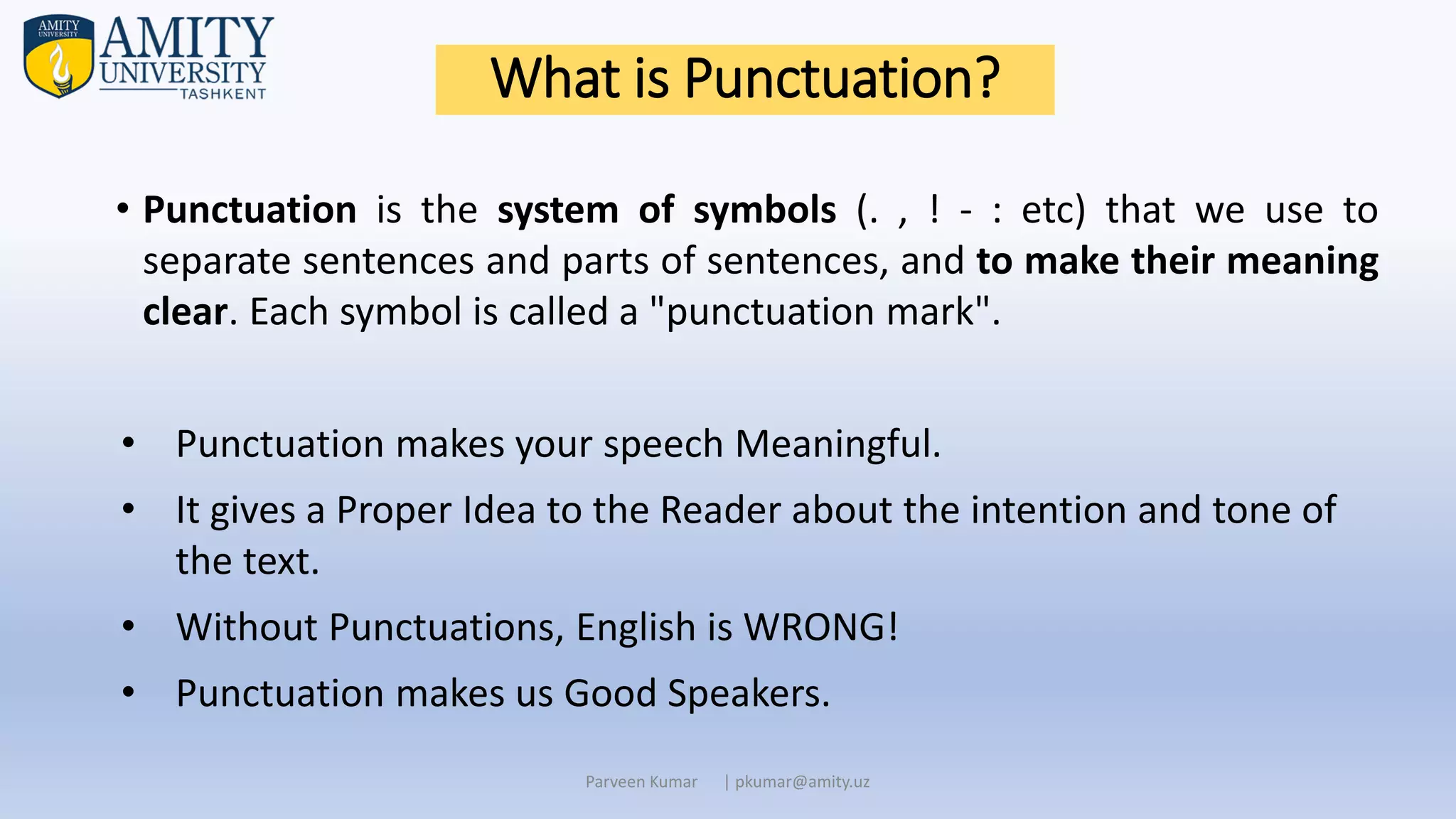 What is Punctuation?
• Punctuation is the system of symbols (. , ! - : etc) that we use to
separate sentences and parts of sentences, and to make their meaning
clear. Each symbol is called a "punctuation mark".
• Punctuation makes your speech Meaningful.
• It gives a Proper Idea to the Reader about the intention and tone of
the text.
• Without Punctuations, English is WRONG!
• Punctuation makes us Good Speakers.
Parveen Kumar | pkumar@amity.uz
 