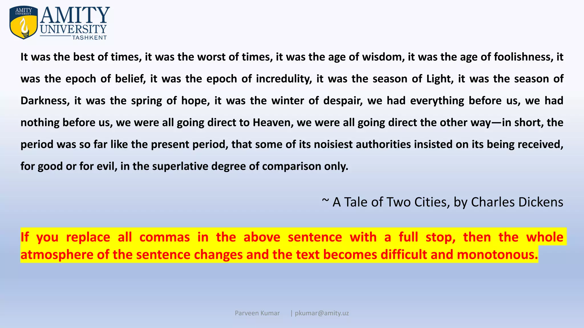 Parveen Kumar | pkumar@amity.uz
It was the best of times, it was the worst of times, it was the age of wisdom, it was the age of foolishness, it
was the epoch of belief, it was the epoch of incredulity, it was the season of Light, it was the season of
Darkness, it was the spring of hope, it was the winter of despair, we had everything before us, we had
nothing before us, we were all going direct to Heaven, we were all going direct the other way—in short, the
period was so far like the present period, that some of its noisiest authorities insisted on its being received,
for good or for evil, in the superlative degree of comparison only.
~ A Tale of Two Cities, by Charles Dickens
If you replace all commas in the above sentence with a full stop, then the whole
atmosphere of the sentence changes and the text becomes difficult and monotonous.
 