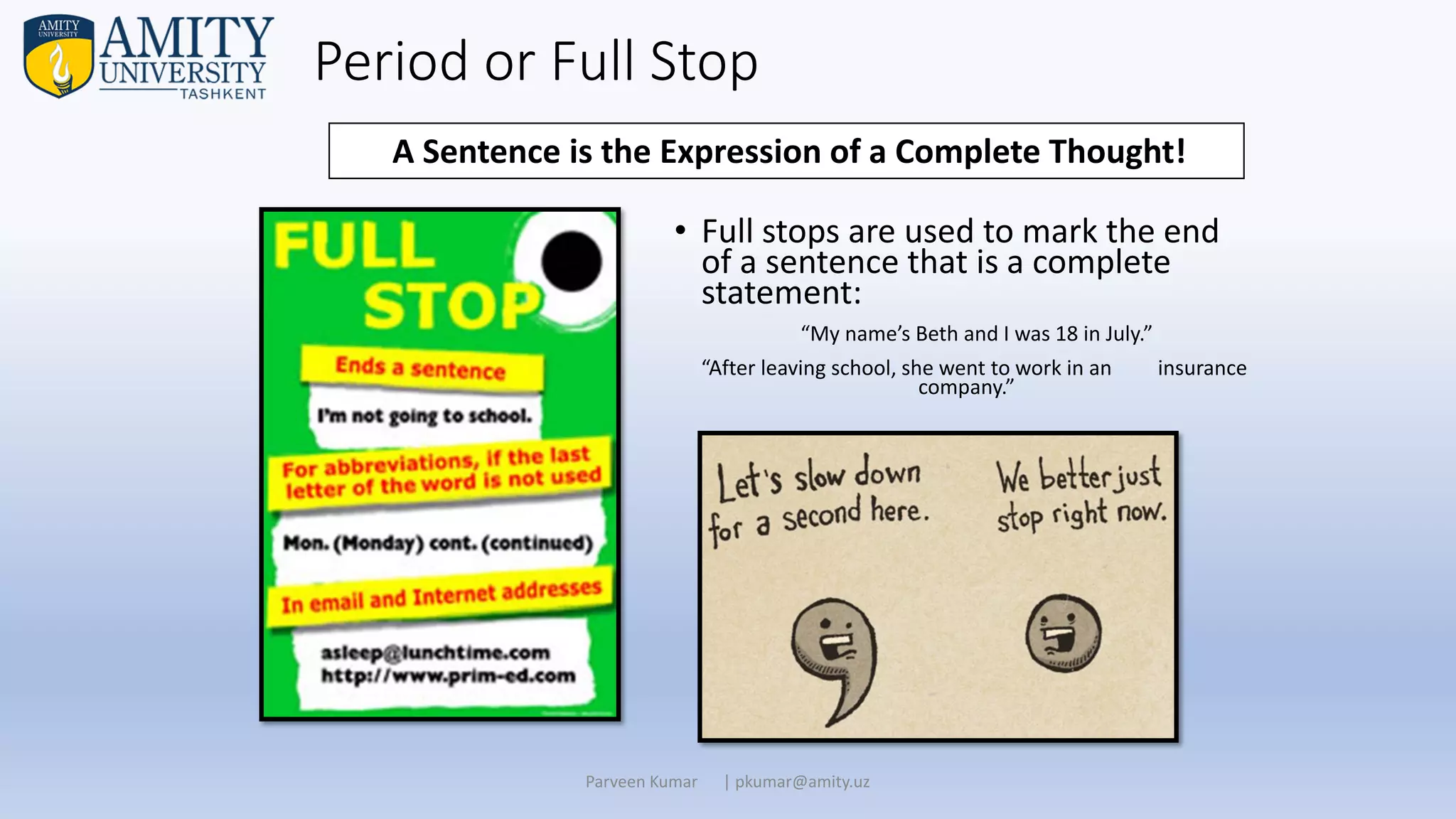 Period or Full Stop
• Full stops are used to mark the end
of a sentence that is a complete
statement:
“My name’s Beth and I was 18 in July.”
“After leaving school, she went to work in an insurance
company.”
Parveen Kumar | pkumar@amity.uz
A Sentence is the Expression of a Complete Thought!
 