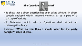 • To show that a direct question has been asked whether in direct
speech enclosed within inverted commas or as a part of a
passage of writing.
• A Statement which asks a Questions shall attract an
Interrogation Mark
Example: “What do you think I should wear for the party
tonight?” asked Sheron.
Parveen Kumar | pkumar@amity.uz
The Question Mark
 