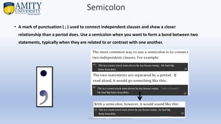 Semicolon
• A mark of punctuation ( ; ) used to connect independent clauses and show a closer
relationship than a period does. Use a semicolon when you want to form a bond between two
statements, typically when they are related to or contrast with one another.
Parveen Kumar | pkumar@amity.uz
 