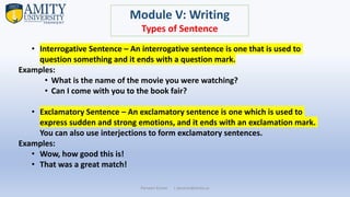 Parveen Kumar | pkumar@amity.uz
Module V: Writing
Types of Sentence
• Interrogative Sentence – An interrogative sentence is one that is used to
question something and it ends with a question mark.
Examples:
• What is the name of the movie you were watching?
• Can I come with you to the book fair?
• Exclamatory Sentence – An exclamatory sentence is one which is used to
express sudden and strong emotions, and it ends with an exclamation mark.
You can also use interjections to form exclamatory sentences.
Examples:
• Wow, how good this is!
• That was a great match!
 