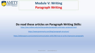 Parveen Kumar | pkumar@amity.uz
Module V: Writing
Paragraph Writing
Do read these articles on Paragraph Writing Skills:
https://wts.indiana.edu/writing-guides/paragraphs-and-topic-sentences.html
https://www.grammarly.com/blog/paragraph-structure/
https://eklavyaparv.com/content/communication-skills/366-how-to-write-impressive-paragraphs
 