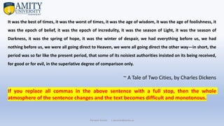 Parveen Kumar | pkumar@amity.uz
It was the best of times, it was the worst of times, it was the age of wisdom, it was the age of foolishness, it
was the epoch of belief, it was the epoch of incredulity, it was the season of Light, it was the season of
Darkness, it was the spring of hope, it was the winter of despair, we had everything before us, we had
nothing before us, we were all going direct to Heaven, we were all going direct the other way—in short, the
period was so far like the present period, that some of its noisiest authorities insisted on its being received,
for good or for evil, in the superlative degree of comparison only.
~ A Tale of Two Cities, by Charles Dickens
If you replace all commas in the above sentence with a full stop, then the whole
atmosphere of the sentence changes and the text becomes difficult and monotonous.
 