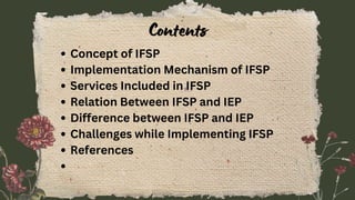 Contents
Concept of IFSP
Implementation Mechanism of IFSP
Services Included in IFSP
Relation Between IFSP and IEP
Difference between IFSP and IEP
Challenges while Implementing IFSP
References
 