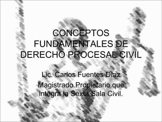 CONCEPTOS
FUNDAMENTALES DE
DERECHO PROCESAL CIVIL
Lic. Carlos Fuentes Díaz
Magistrado Propietario que
integra la Sexta Sala Civil.
 