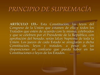PRINCIPIO DE SUPREMACÍA

ARTÍCULO 133.- Esta Constitución, las leyes del
Congreso de la Unión que emanen de ella y todos los
Tratados que estén de acuerdo con la misma, celebrados
y que se celebren por el Presidente de la República, con
aprobación del Senado, serán laLey Suprema de toda la
Unión. Los jueces de cada Estado se arreglarán a dicha
Constitución, leyes y tratados, a pesar de las
disposiciones en contrario que pueda haber en las
Constituciones o leyes de los Estados.
 