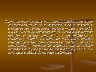 Cuando se reclamen actos que tengan o puedan tener como
  consecuencia privar de la propiedad o de la posesión y
  disfrute de sus tierras, aguas, pastos y montes a los ejidos
  o a los núcleos de población que de hecho o por derecho
  guarden el estado comunal, o a los ejidatarios o
  comuneros, deberán recabarse de oficio todas aquellas
  pruebas que puedan beneficiar a las entidades o individuos
  mencionados y acordarse las diligencias que se estimen
  necesarias para precisar sus derechos agrarios, así como la
  naturaleza y efectos de los actos reclamados.
 