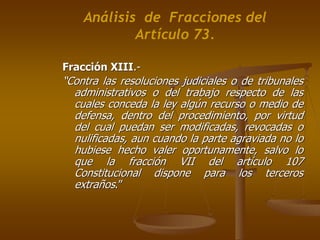 Análisis de Fracciones del
            Artículo 73.

Fracción XIII.-
“Contra las resoluciones judiciales o de tribunales
  administrativos o del trabajo respecto de las
  cuales conceda la ley algún recurso o medio de
  defensa, dentro del procedimiento, por virtud
  del cual puedan ser modificadas, revocadas o
  nulificadas, aun cuando la parte agraviada no lo
  hubiese hecho valer oportunamente, salvo lo
  que la fracción VII del artículo 107
  Constitucional dispone para los terceros
  extraños.”
 