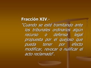 Fracción XIV.-
“Cuando se esté tramitando ante
  los tribunales ordinarios algún
  recurso    o    defensa     legal
  propuesta por el quejoso que
  pueda     tener    por    efecto
  modificar, revocar o nulificar el
  acto reclamado”.
 