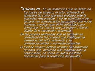 “Artículo 78.- En las sentencias que se dicten en
   los juicios de amparo, el acto reclamado se
   apreciará tal como aparezca probado ante la
   autoridad responsable, y no se admitirán ni se
   tomarán en consideración las pruebas que no se
   hubiesen rendido ante dicha autoridad para
   comprobar los hechos que motivaron o fueron
   objeto de la resolución reclamada.
En las propias sentencias sólo se tomarán en
   consideración las pruebas que justifiquen la
   existencia del acto reclamado y su
   constitucionalidad o inconstitucionalidad.
El juez de amparo deberá recabar oficiosamente
   pruebas que, habiendo sido rendidas ante la
   responsable, no obren en autos y estime
   necesarias para la resolución del asunto.”
 