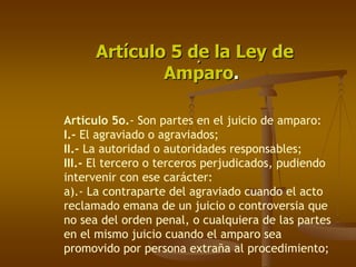 Artículo 5 de la Ley de
                  .
              Amparo.

Artículo 5o.- Son partes en el juicio de amparo:
I.- El agraviado o agraviados;
II.- La autoridad o autoridades responsables;
III.- El tercero o terceros perjudicados, pudiendo
intervenir con ese carácter:
a).- La contraparte del agraviado cuando el acto
reclamado emana de un juicio o controversia que
no sea del orden penal, o cualquiera de las partes
en el mismo juicio cuando el amparo sea
promovido por persona extraña al procedimiento;
 