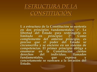 ESTRUCTURA DE LA
    CONSTITUCIÓN

L a estructura de la Constitución se sustenta
en dos principios fundamentales: 1º. La
libertad del Estado para restringirla es
limitada     en    principio;    2º    Como
complemento del anterior principio, es
preciso que el poder del Estado se
circunscriba y se encierre en un sistema de
competencias. El primer principio obliga a
enumerar en la Constitución ciertos
derechos      del    individuo,     llamados
fundamentales,        que      expresa      y
concretamente se sustraen a la invasión del
Estado.
 