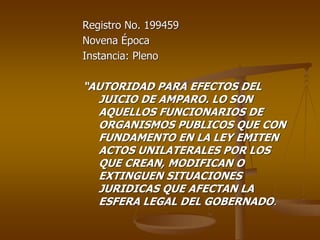 Registro No. 199459
Novena Época
Instancia: Pleno

“AUTORIDAD PARA EFECTOS DEL
  JUICIO DE AMPARO. LO SON
  AQUELLOS FUNCIONARIOS DE
  ORGANISMOS PUBLICOS QUE CON
  FUNDAMENTO EN LA LEY EMITEN
  ACTOS UNILATERALES POR LOS
  QUE CREAN, MODIFICAN O
  EXTINGUEN SITUACIONES
  JURIDICAS QUE AFECTAN LA
  ESFERA LEGAL DEL GOBERNADO.
 