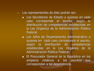 6.   Los representantes de éste podrán ser:
        Los Secretarios de Estado a quienes en cada
        caso corresponda el asunto, según la
        distribución de competencias establecidas en
        la Ley Orgánica de la Administración Pública
        Federal.
        Los Jefes de Departamento Administrativo a
        quienes en cada caso corresponda el asunto,
        según la distribución de competencias
        establecidas en la Ley Orgánica de la
        Administración Pública Federal.
        El Procurador General de la República en los
        amparos relativos a los asuntos que
        correspondan a tal dependencia.
 