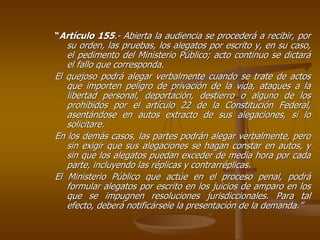 “Artículo 155.- Abierta la audiencia se procederá a recibir, por
   su orden, las pruebas, los alegatos por escrito y, en su caso,
   el pedimento del Ministerio Público; acto continuo se dictará
   el fallo que corresponda.
El quejoso podrá alegar verbalmente cuando se trate de actos
   que importen peligro de privación de la vida, ataques a la
   libertad personal, deportación, destierro o alguno de los
   prohibidos por el artículo 22 de la Constitución Federal,
   asentándose en autos extracto de sus alegaciones, si lo
   solicitare.
En los demás casos, las partes podrán alegar verbalmente, pero
   sin exigir que sus alegaciones se hagan constar en autos, y
   sin que los alegatos puedan exceder de media hora por cada
   parte, incluyendo las réplicas y contrarréplicas.
El Ministerio Público que actúe en el proceso penal, podrá
   formular alegatos por escrito en los juicios de amparo en los
   que se impugnen resoluciones jurisdiccionales. Para tal
   efecto, deberá notificársele la presentación de la demanda.”
 