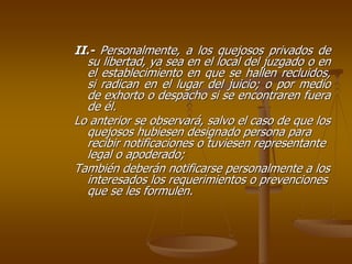 II.- Personalmente, a los quejosos privados de
   su libertad, ya sea en el local del juzgado o en
   el establecimiento en que se hallen recluidos,
   si radican en el lugar del juicio; o por medio
   de exhorto o despacho si se encontraren fuera
   de él.
Lo anterior se observará, salvo el caso de que los
   quejosos hubiesen designado persona para
   recibir notificaciones o tuviesen representante
   legal o apoderado;
También deberán notificarse personalmente a los
   interesados los requerimientos o prevenciones
   que se les formulen.
 
