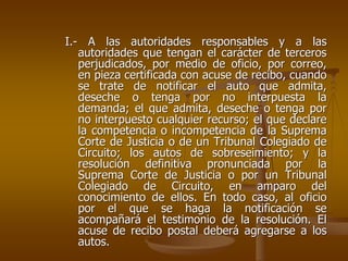 I.- A las autoridades responsables y a las
   autoridades que tengan el carácter de terceros
   perjudicados, por medio de oficio, por correo,
   en pieza certificada con acuse de recibo, cuando
   se trate de notificar el auto que admita,
   deseche o tenga por no interpuesta la
   demanda; el que admita, deseche o tenga por
   no interpuesto cualquier recurso; el que declare
   la competencia o incompetencia de la Suprema
   Corte de Justicia o de un Tribunal Colegiado de
   Circuito; los autos de sobreseimiento; y la
   resolución definitiva pronunciada por la
   Suprema Corte de Justicia o por un Tribunal
   Colegiado de Circuito, en amparo del
   conocimiento de ellos. En todo caso, al oficio
   por el que se haga la notificación se
   acompañará el testimonio de la resolución. El
   acuse de recibo postal deberá agregarse a los
   autos.
 