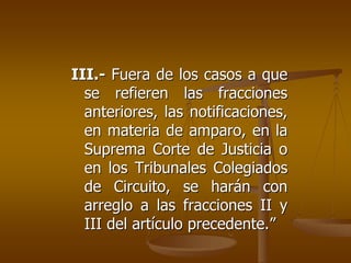III.- Fuera de los casos a que
  se refieren las fracciones
  anteriores, las notificaciones,
  en materia de amparo, en la
  Suprema Corte de Justicia o
  en los Tribunales Colegiados
  de Circuito, se harán con
  arreglo a las fracciones II y
  III del artículo precedente.”
 