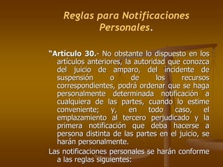Reglas para Notificaciones
           Personales.

“Artículo 30.- No obstante lo dispuesto en los
  artículos anteriores, la autoridad que conozca
  del juicio de amparo, del incidente de
  suspensión       o      de      los    recursos
  correspondientes, podrá ordenar que se haga
  personalmente determinada notificación a
  cualquiera de las partes, cuando lo estime
  conveniente;      y,   en    todo    caso,   el
  emplazamiento al tercero perjudicado y la
  primera notificación que deba hacerse a
  persona distinta de las partes en el juicio, se
  harán personalmente.
Las notificaciones personales se harán conforme
  a las reglas siguientes:
 