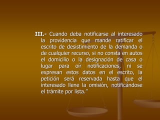 III.- Cuando deba notificarse al interesado
  la providencia que mande ratificar el
  escrito de desistimiento de la demanda o
  de cualquier recurso, si no consta en autos
  el domicilio o la designación de casa o
  lugar para oír notificaciones, ni se
  expresan estos datos en el escrito, la
  petición será reservada hasta que el
  interesado llene la omisión, notificándose
  el trámite por lista.”
 