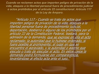 Cuando se reclamen actos que importen peligro de privación de la
vida, ataques a la libertad personal fuera de procedimiento judicial
 o actos prohibidos por el artículo 22 constitucional. Artículo 117
                        de la Ley de Amparo.

       “Artículo 117.- Cuando se trate de actos que
  importen peligro de privación de la vida, ataques a la
  libertad personal fuera de procedimiento judicial,
  deportación, destierro o alguno de los prohibidos por el
  artículo 22 de la Constitución Federal, bastará, para la
  admisión de la demanda, que se exprese en ella el acto
  reclamado; la autoridad que lo hubiese ordenado, si
  fuere posible al promovente; el lugar en que se
  encuentre el agraviado, y la autoridad o agente que
  ejecute o trate de ejecutar el acto. En estos casos la
  demanda podrá formularse por comparecencia,
  levantándose al efecto acta ante el juez.”
 