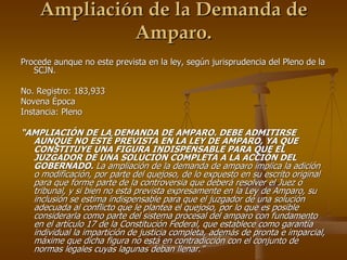 Ampliación de la Demanda de
             Amparo.
Procede aunque no este prevista en la ley, según jurisprudencia del Pleno de la
   SCJN.

No. Registro: 183,933
Novena Época
Instancia: Pleno

“AMPLIACIÓN DE LA DEMANDA DE AMPARO. DEBE ADMITIRSE
  AUNQUE NO ESTÉ PREVISTA EN LA LEY DE AMPARO, YA QUE
  CONSTITUYE UNA FIGURA INDISPENSABLE PARA QUE EL
  JUZGADOR DÉ UNA SOLUCIÓN COMPLETA A LA ACCIÓN DEL
  GOBERNADO. La ampliación de la demanda de amparo implica la adición
  o modificación, por parte del quejoso, de lo expuesto en su escrito original
  para que forme parte de la controversia que deberá resolver el Juez o
  tribunal, y si bien no está prevista expresamente en la Ley de Amparo, su
  inclusión se estima indispensable para que el juzgador dé una solución
  adecuada al conflicto que le plantea el quejoso, por lo que es posible
  considerarla como parte del sistema procesal del amparo con fundamento
  en el artículo 17 de la Constitución Federal, que establece como garantía
  individual la impartición de justicia completa, además de pronta e imparcial,
  máxime que dicha figura no está en contradicción con el conjunto de
  normas legales cuyas lagunas deban llenar.”
 