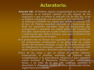 Aclaratorio.
Artículo 146.- Si hubiere alguna irregularidad en el escrito de
    demanda, si se hubiere omitido en ella alguno de los
    requisitos a que se refiere el artículo 116 de esta ley; si no
    se hubiese expresado con precisión el acto reclamado o no
    se hubiesen exhibido las copias que señala el artículo 120,
    el Juez de Distrito mandará prevenir al promovente que
    llene los requisitos omitidos, haga las aclaraciones que
    corresponda, o presente las copias dentro del término de
    tres días, expresando en el auto relativo las irregularidades
    o deficiencias que deban llenarse, para que el promovente
    pueda subsanarlas en tiempo.
Si el promovente no llenare los requisitos omitidos, no hiciere
    las aclaraciones conducentes o no presentare las copias
    dentro del término señalado, el juez de Distrito tendrá por
    no interpuesta la demanda, cuando el acto reclamado sólo
    afecte al patrimonio o derechos patrimoniales del quejoso.
Fuera de los casos a que se refiere el párrafo anterior,
    transcurrido el término señalado sin haberse dado
    cumplimiento a la providencia relativa, el juez mandará
    correr traslado al Ministerio Público, por veinticuatro
    horas, y en vista de lo que éste exponga, admitirá o
    desechará la demanda, dentro de otras veinticuatro horas,
    según fuere procedente.
 