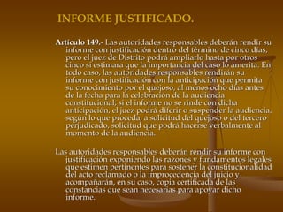 INFORME JUSTIFICADO.

Artículo 149.- Las autoridades responsables deberán rendir su
   informe con justificación dentro del término de cinco días,
   pero el juez de Distrito podrá ampliarlo hasta por otros
   cinco si estimara que la importancia del caso lo amerita. En
   todo caso, las autoridades responsables rendirán su
   informe con justificación con la anticipación que permita
   su conocimiento por el quejoso, al menos ocho días antes
   de la fecha para la celebración de la audiencia
   constitucional; si el informe no se rinde con dicha
   anticipación, el juez podrá diferir o suspender la audiencia,
   según lo que proceda, a solicitud del quejoso o del tercero
   perjudicado, solicitud que podrá hacerse verbalmente al
   momento de la audiencia.

Las autoridades responsables deberán rendir su informe con
   justificación exponiendo las razones y fundamentos legales
   que estimen pertinentes para sostener la constitucionalidad
   del acto reclamado o la improcedencia del juicio y
   acompañarán, en su caso, copia certificada de las
   constancias que sean necesarias para apoyar dicho
   informe.
 