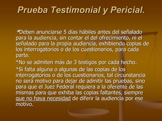 Prueba Testimonial y Pericial.

*Deben anunciarse 5 días hábiles antes del señalado
para la audiencia, sin contar el del ofrecimiento, ni el
señalado para la propia audiencia, exhibiendo copias de
los interrogatorios o de los cuestionarios, para cada
parte.
*No se admiten más de 3 testigos por cada hecho.
*Si falta alguna o algunas de las copias de los
interrogatorios o de los cuestionarios, tal circunstancia
no será motivo para dejar de admitir las pruebas, sino
para que el Juez Federal requiera a la oferente de las
mismas para que exhiba las copias faltantes, siempre
que no haya necesidad de diferir la audiencia por ese
motivo.
 