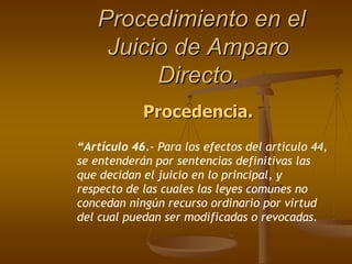 Procedimiento en el
    Juicio de Amparo
         Directo.
            Procedencia.
“Artículo 46.- Para los efectos del artículo 44,
se entenderán por sentencias definitivas las
que decidan el juicio en lo principal, y
respecto de las cuales las leyes comunes no
concedan ningún recurso ordinario por virtud
del cual puedan ser modificadas o revocadas.
 