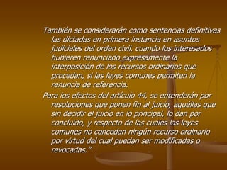 También se considerarán como sentencias definitivas
  las dictadas en primera instancia en asuntos
  judiciales del orden civil, cuando los interesados
  hubieren renunciado expresamente la
  interposición de los recursos ordinarios que
  procedan, si las leyes comunes permiten la
  renuncia de referencia.
Para los efectos del artículo 44, se entenderán por
  resoluciones que ponen fin al juicio, aquéllas que
  sin decidir el juicio en lo principal, lo dan por
  concluido, y respecto de las cuales las leyes
  comunes no concedan ningún recurso ordinario
  por virtud del cual puedan ser modificadas o
  revocadas.”
 