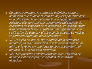 Cuando se impugne la sentencia definitiva, laudo o
resolución que hubiere puesto fin al juicio por estimarse
inconstitucional la ley, el tratado o el reglamento
aplicado, ello será materia únicamente del capítulo de
conceptos de violación de la demanda, sin señalar como
acto reclamado la ley, el tratado o el reglamento, y la
calificación de éste por el tribunal de amparo se hará en
la parte considerativa de la sentencia;
V.- La fecha en que se haya notificado la sentencia
definitiva, laudo o resolución que hubiere puesto fin al
juicio, o la fecha en que haya tenido conocimiento el
quejoso de la resolución recurrida;
VI.- Los preceptos constitucionales cuya violación se
reclame y el concepto o conceptos de la misma
violación;
 
