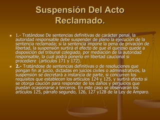 Suspensión Del Acto
              Reclamado.
1.- Tratándose De sentencias definitivas de carácter penal, la
autoridad responsable debe suspender de plano la ejecución de la
sentencia reclamada; si la sentencia impone la pena de privación de
libertad, la suspensión surtirá el efecto de que el quejoso quede a
disposición del tribunal colegiado, por mediación de la autoridad
responsable, la cual podrá ponerlo en libertad caucional si
procediere (artículos 171 y 172).
2.- Tratándose de sentencias definitivas o de resoluciones que
pongan fin al juicio, dictadas en juicios civiles o administrativos, la
suspensión se decretará a instancia de parte, si concurren los
requisitos que establecen los artículos 124 y 125, y surtirá efecto si
se otorga caución para responder de los daños y perjuicios que
puedan ocasionarse a terceros. En este caso se observarán los
artículos 125, párrafo segundo, 126, 127 y128 de la Ley de Amparo.
 