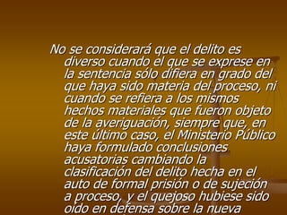 No se considerará que el delito es
  diverso cuando el que se exprese en
  la sentencia sólo difiera en grado del
  que haya sido materia del proceso, ni
  cuando se refiera a los mismos
  hechos materiales que fueron objeto
  de la averiguación, siempre que, en
  este último caso, el Ministerio Público
  haya formulado conclusiones
  acusatorias cambiando la
  clasificación del delito hecha en el
  auto de formal prisión o de sujeción
  a proceso, y el quejoso hubiese sido
  oído en defensa sobre la nueva
 