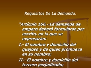 Requisitos De La Demanda.

“Artículo 166.- La demanda de
  amparo deberá formularse por
  escrito, en la que se
  expresarán:
I.- El nombre y domicilio del
  quejoso y de quien promueva
  en su nombre;
II.- El nombre y domicilio del
  tercero perjudicado;
 