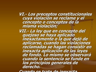 VI.- Los preceptos constitucionales
 cuya violación se reclame y el
 concepto o conceptos de la
 misma violación;
VII.- La ley que en concepto del
 quejoso se haya aplicado
 inexactamente o la que dejó de
 aplicarse, cuando las violaciones
 reclamadas se hagan consistir en
 inexacta aplicación de las leyes
 de fondo. Lo mismo se observará
 cuando la sentencia se funde en
 los principios generales de
 derecho.
 